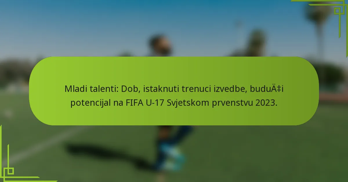Mladi talenti: Dob, istaknuti trenuci izvedbe, budući potencijal na FIFA U-17 Svjetskom prvenstvu 2023.