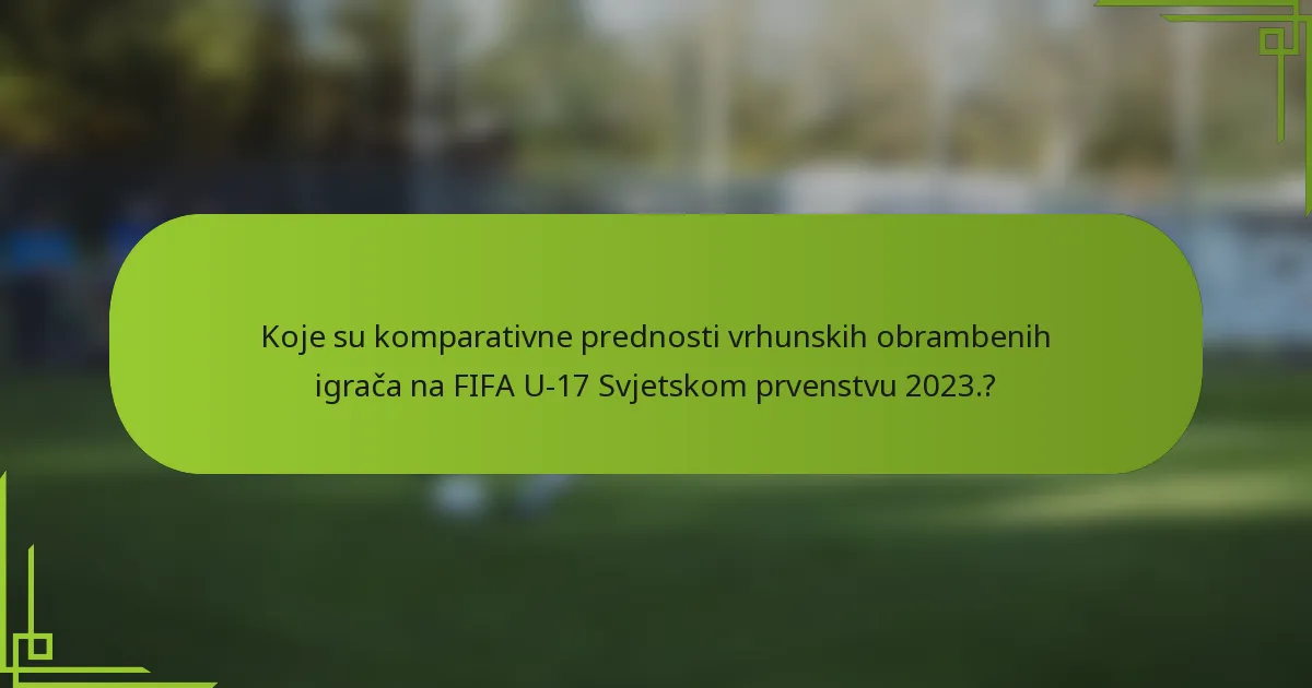 Koje su komparativne prednosti vrhunskih obrambenih igrača na FIFA U-17 Svjetskom prvenstvu 2023.?