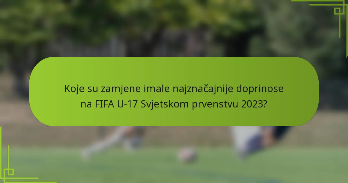Koje su zamjene imale najznačajnije doprinose na FIFA U-17 Svjetskom prvenstvu 2023?